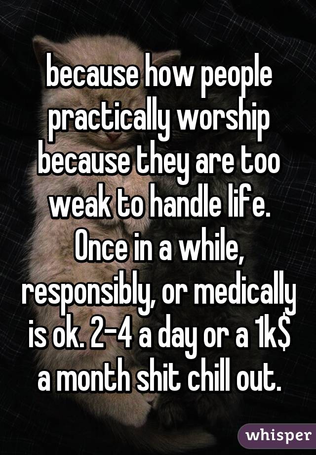 because how people practically worship because they are too weak to handle life. Once in a while, responsibly, or medically is ok. 2-4 a day or a 1k$ a month shit chill out.