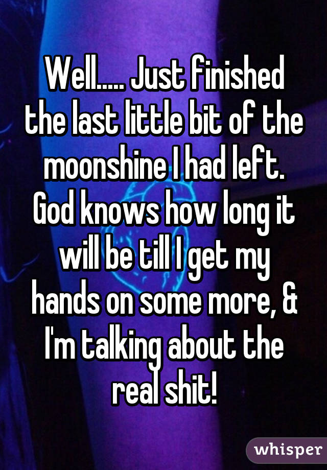 Well..... Just finished the last little bit of the moonshine I had left. God knows how long it will be till I get my hands on some more, & I'm talking about the real shit!