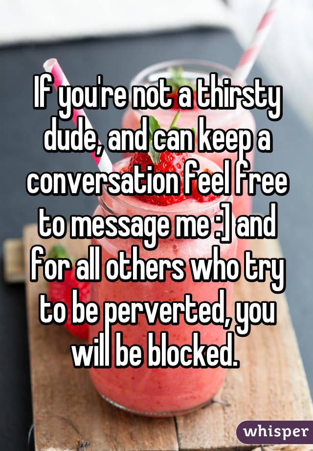 If you're not a thirsty dude, and can keep a conversation feel free to message me :] and for all others who try to be perverted, you will be blocked. 