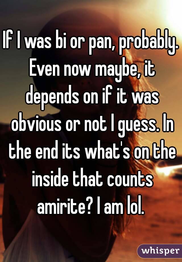 If I was bi or pan, probably. Even now maybe, it depends on if it was obvious or not I guess. In the end its what's on the inside that counts amirite? I am lol. 