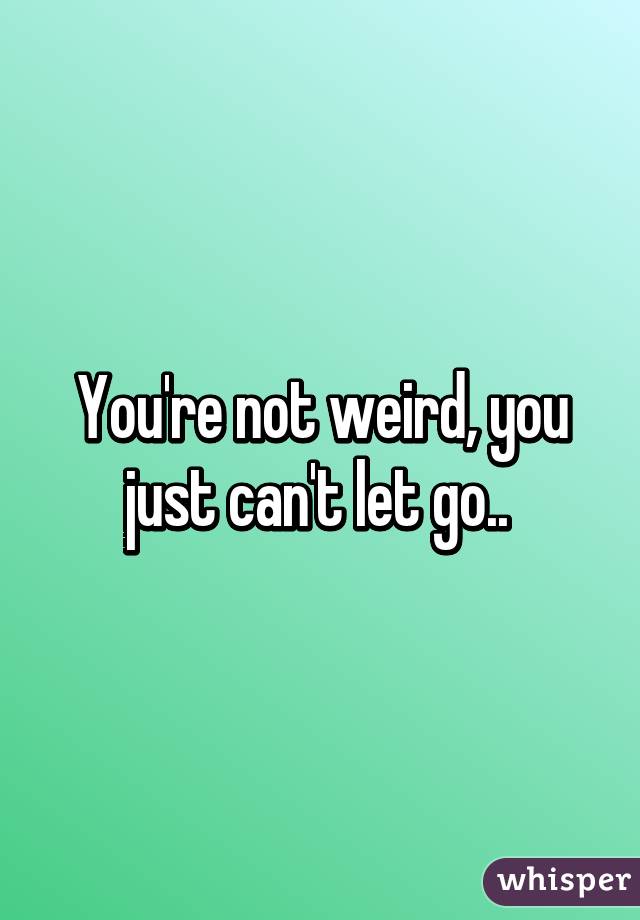 You're not weird, you just can't let go.. 