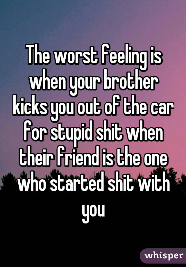 The worst feeling is when your brother kicks you out of the car for stupid shit when their friend is the one who started shit with you