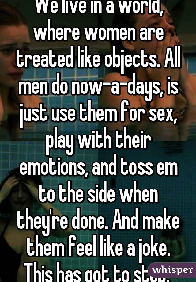 We live in a world, where women are treated like objects. All men do now-a-days, is just use them for sex, play with their emotions, and toss em to the side when they're done. And make them feel like a joke. This has got to stop. 