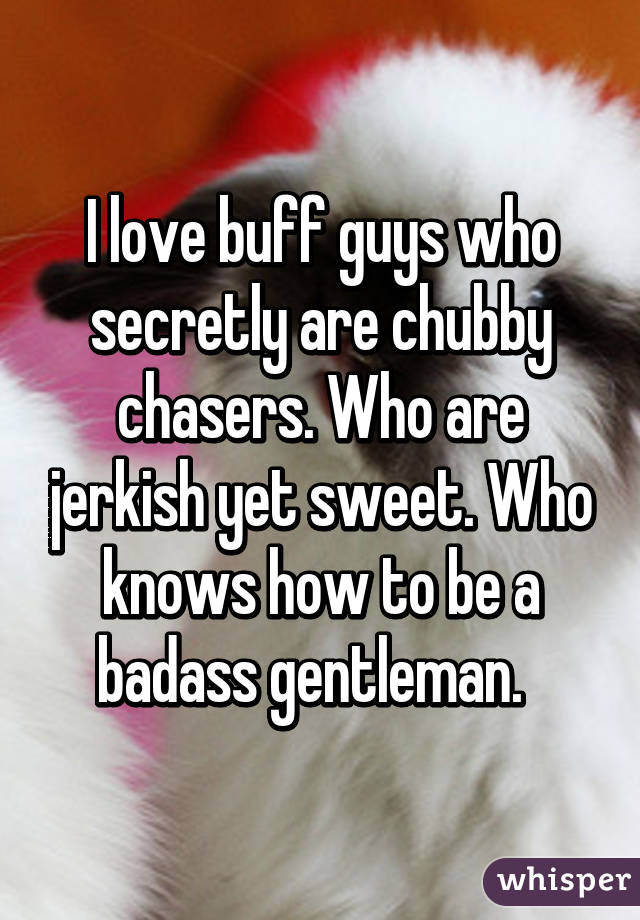 I love buff guys who secretly are chubby chasers. Who are jerkish yet sweet. Who knows how to be a badass gentleman.  