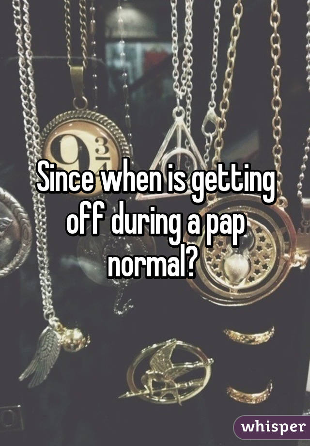 Since when is getting off during a pap normal? 