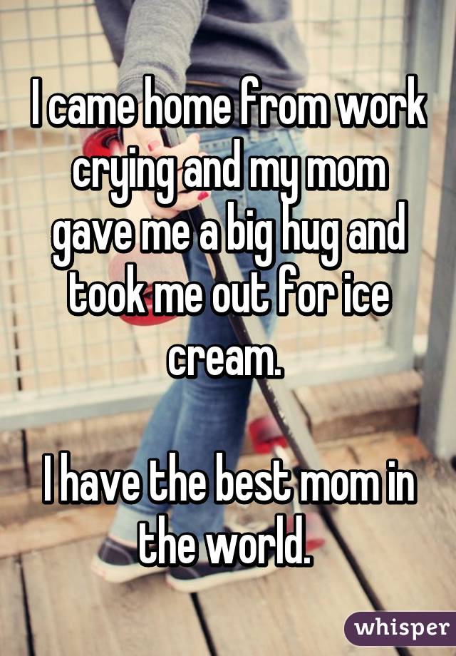 I came home from work crying and my mom gave me a big hug and took me out for ice cream. 

I have the best mom in the world. 