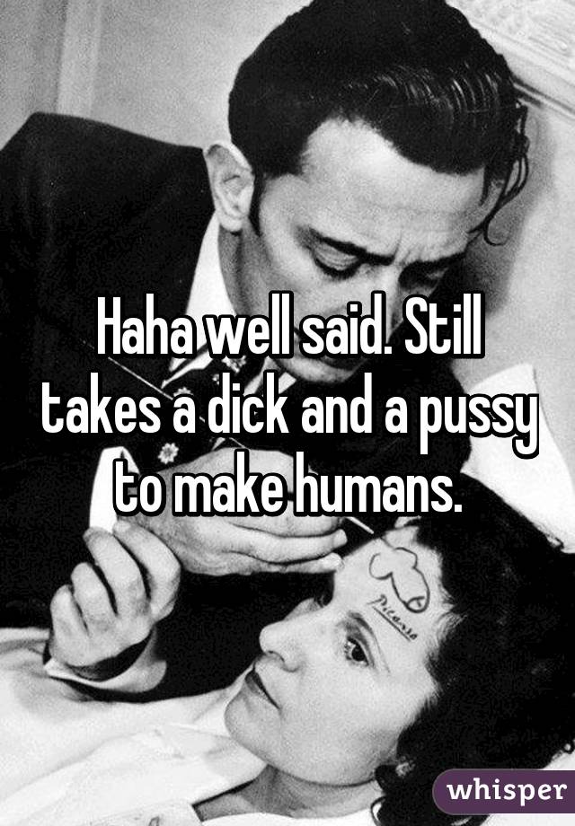 Haha well said. Still takes a dick and a pussy to make humans.