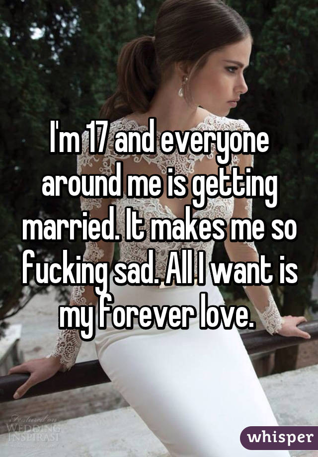 I'm 17 and everyone around me is getting married. It makes me so fucking sad. All I want is my forever love. 