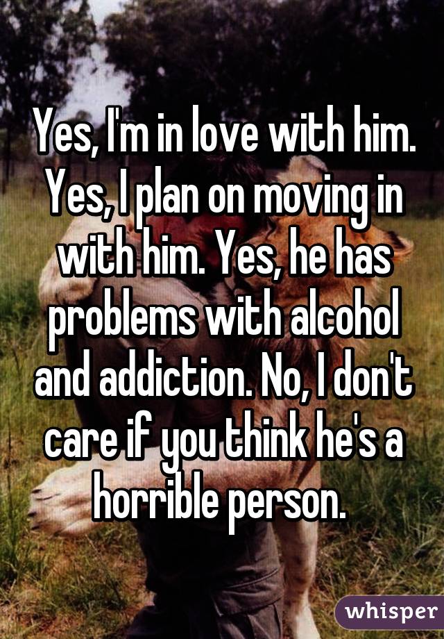 Yes, I'm in love with him. Yes, I plan on moving in with him. Yes, he has problems with alcohol and addiction. No, I don't care if you think he's a horrible person. 