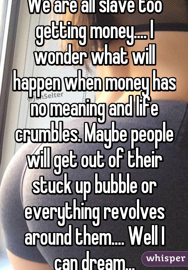 We are all slave too getting money.... I wonder what will happen when money has no meaning and life crumbles. Maybe people will get out of their stuck up bubble or everything revolves around them.... Well I can dream...