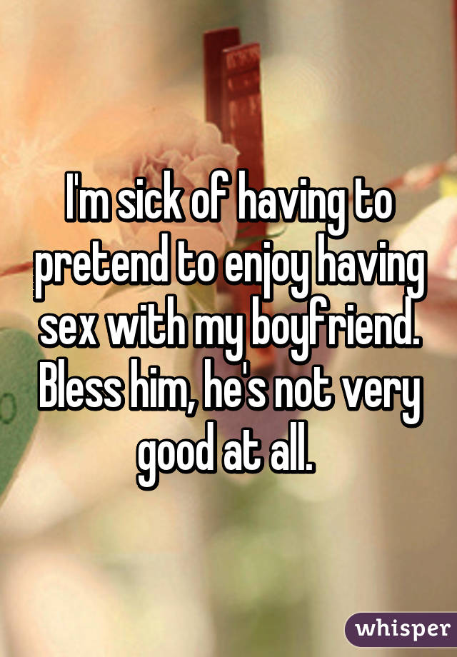 I'm sick of having to pretend to enjoy having sex with my boyfriend. Bless him, he's not very good at all. 