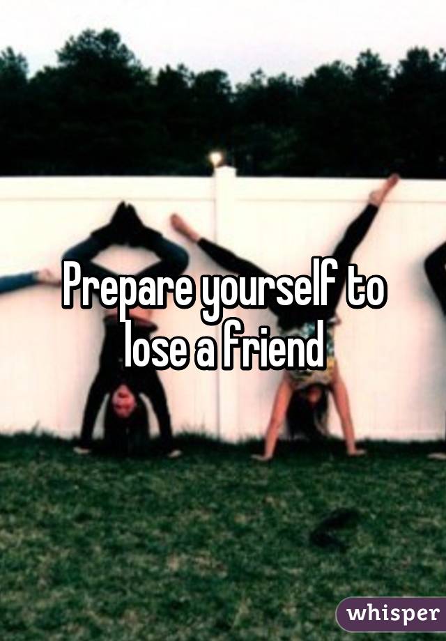 Prepare yourself to lose a friend