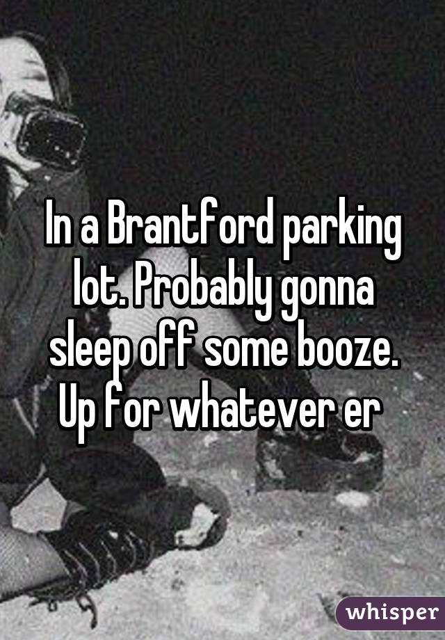 In a Brantford parking lot. Probably gonna sleep off some booze. Up for whatever er 