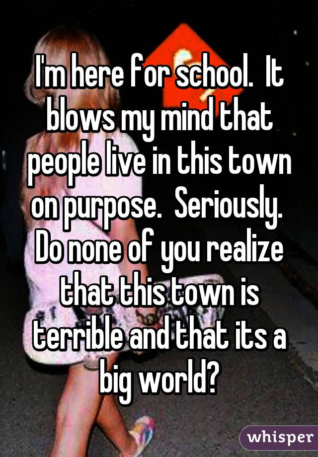 I'm here for school.  It blows my mind that people live in this town on purpose.  Seriously.  Do none of you realize that this town is terrible and that its a big world?