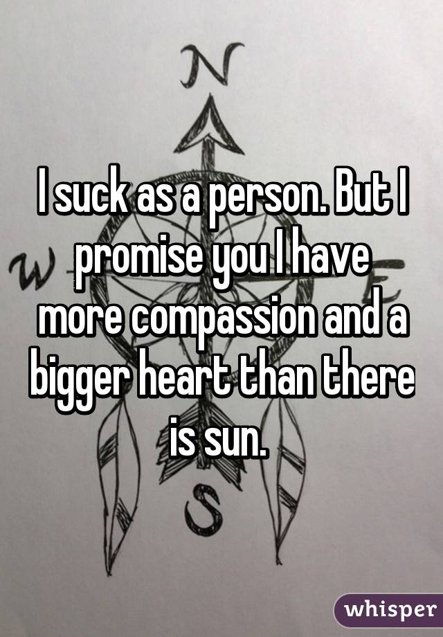 I suck as a person. But I promise you I have more compassion and a bigger heart than there is sun. 