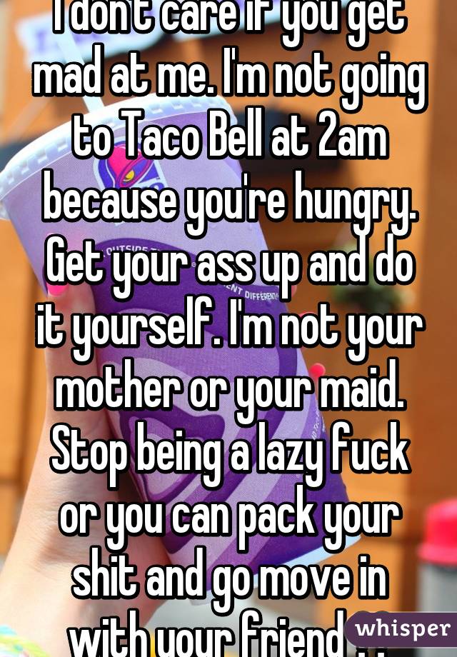 I don't care if you get mad at me. I'm not going to Taco Bell at 2am because you're hungry. Get your ass up and do it yourself. I'm not your mother or your maid. Stop being a lazy fuck or you can pack your shit and go move in with your friend ✌️