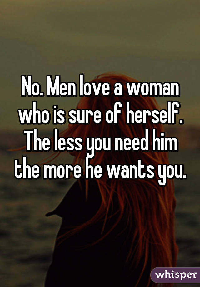 No. Men love a woman who is sure of herself. The less you need him the more he wants you. 