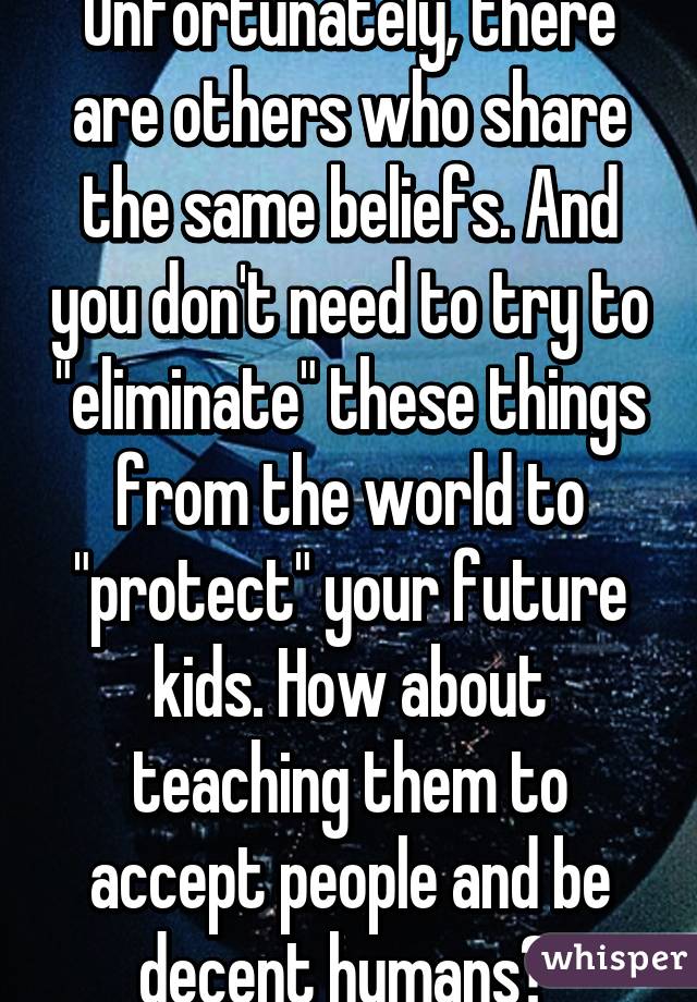 Unfortunately, there are others who share the same beliefs. And you don't need to try to "eliminate" these things from the world to "protect" your future kids. How about teaching them to accept people and be decent humans? 