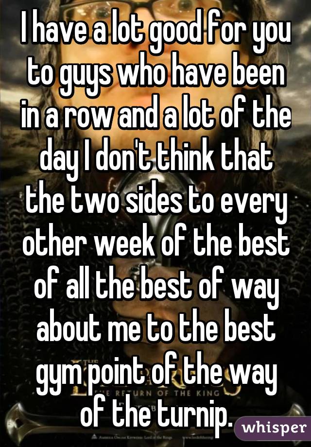 I have a lot good for you to guys who have been in a row and a lot of the day I don't think that the two sides to every other week of the best of all the best of way about me to the best gym point of the way of the turnip.