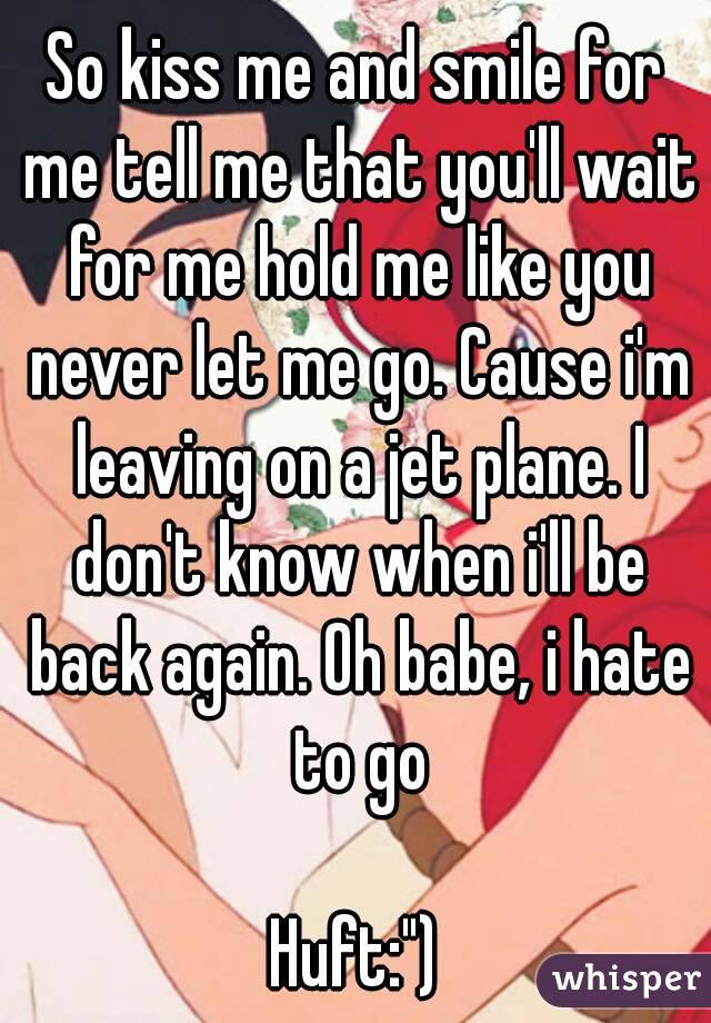 So kiss me and smile for me tell me that you'll wait for me hold me like you never let me go. Cause i'm leaving on a jet plane. I don't know when i'll be back again. Oh babe, i hate to go

Huft:")