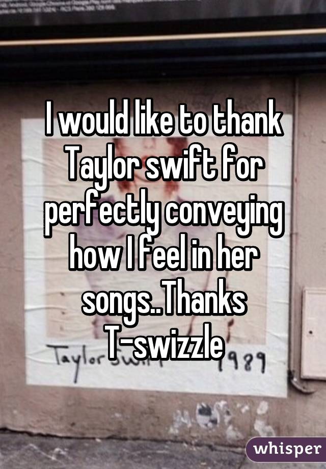 I would like to thank Taylor swift for perfectly conveying how I feel in her songs..Thanks T-swizzle