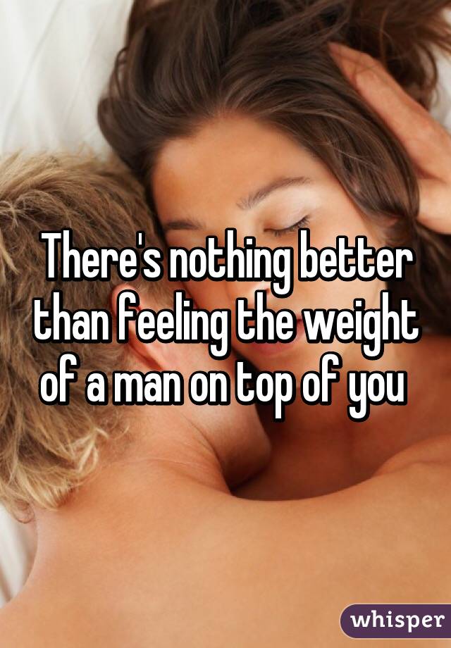 There's nothing better than feeling the weight of a man on top of you 