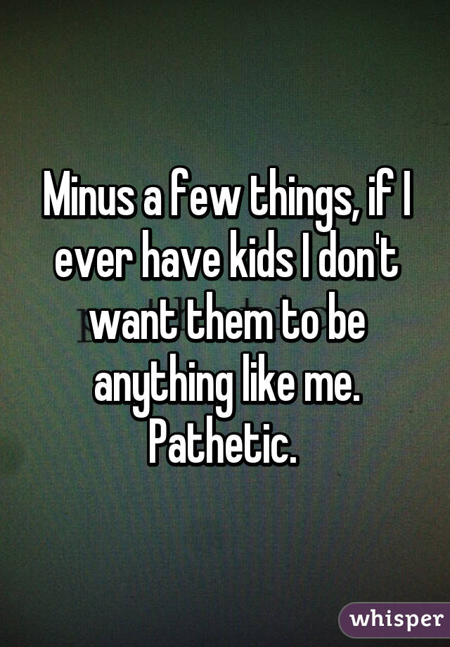 Minus a few things, if I ever have kids I don't want them to be anything like me. Pathetic. 