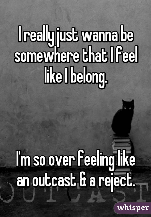 I really just wanna be somewhere that I feel like I belong.



I'm so over feeling like an outcast & a reject.