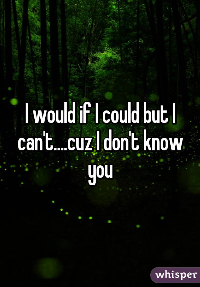 I would if I could but I can't....cuz I don't know you