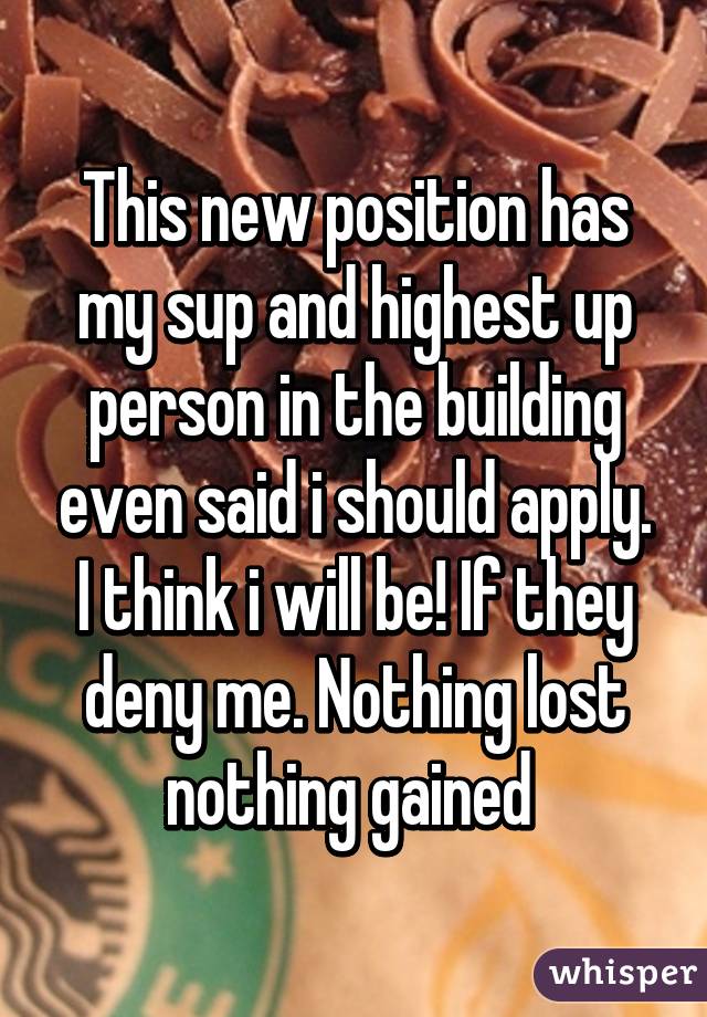 This new position has my sup and highest up person in the building even said i should apply. I think i will be! If they deny me. Nothing lost nothing gained 