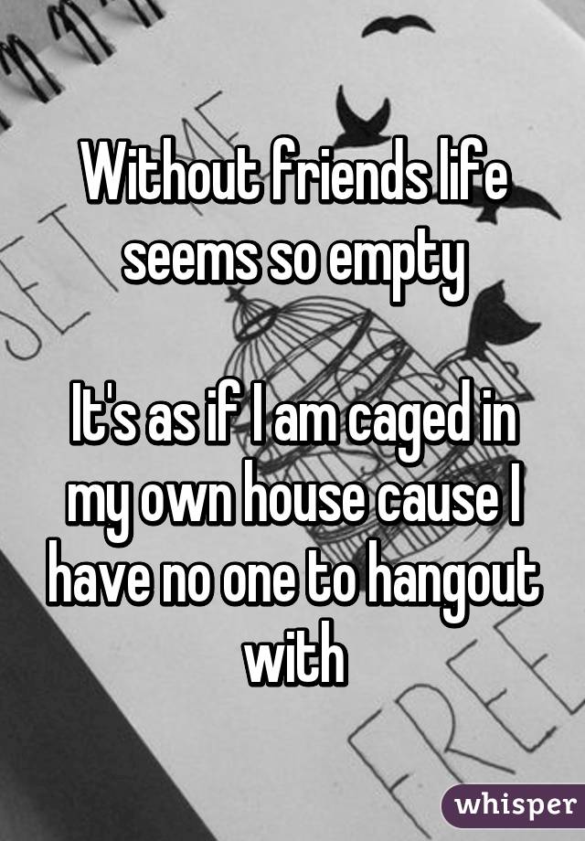 Without friends life seems so empty

It's as if I am caged in my own house cause I have no one to hangout with