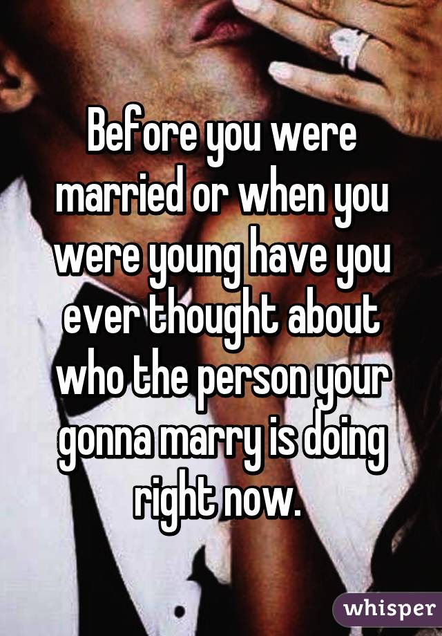 Before you were married or when you were young have you ever thought about who the person your gonna marry is doing right now. 