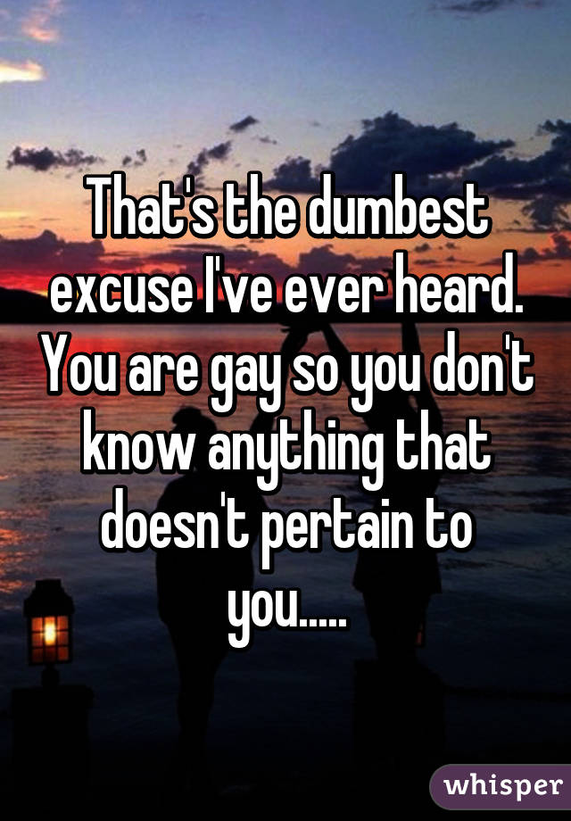 That's the dumbest excuse I've ever heard. You are gay so you don't know anything that doesn't pertain to you.....