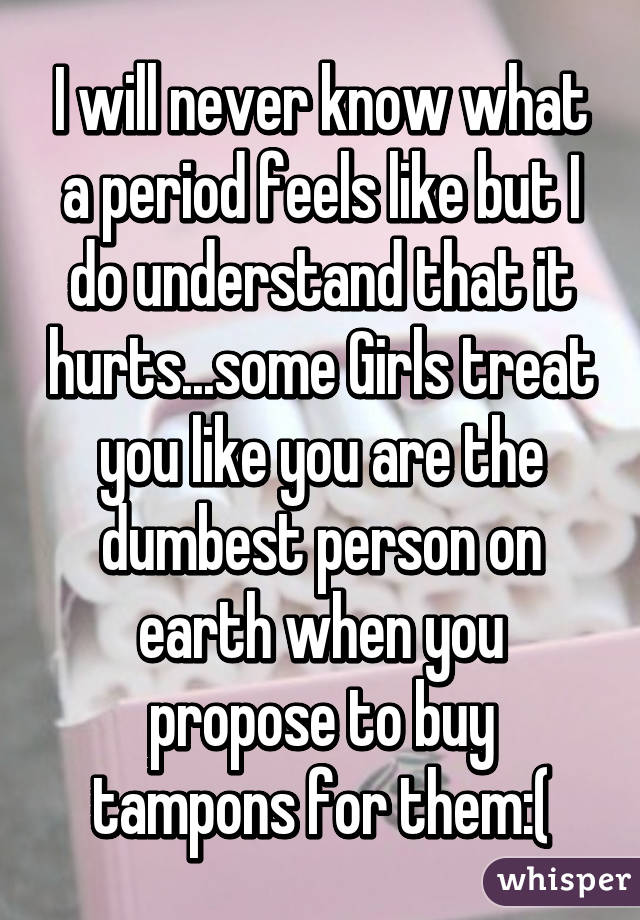 I will never know what a period feels like but I do understand that it hurts...some Girls treat you like you are the dumbest person on earth when you propose to buy tampons for them:(