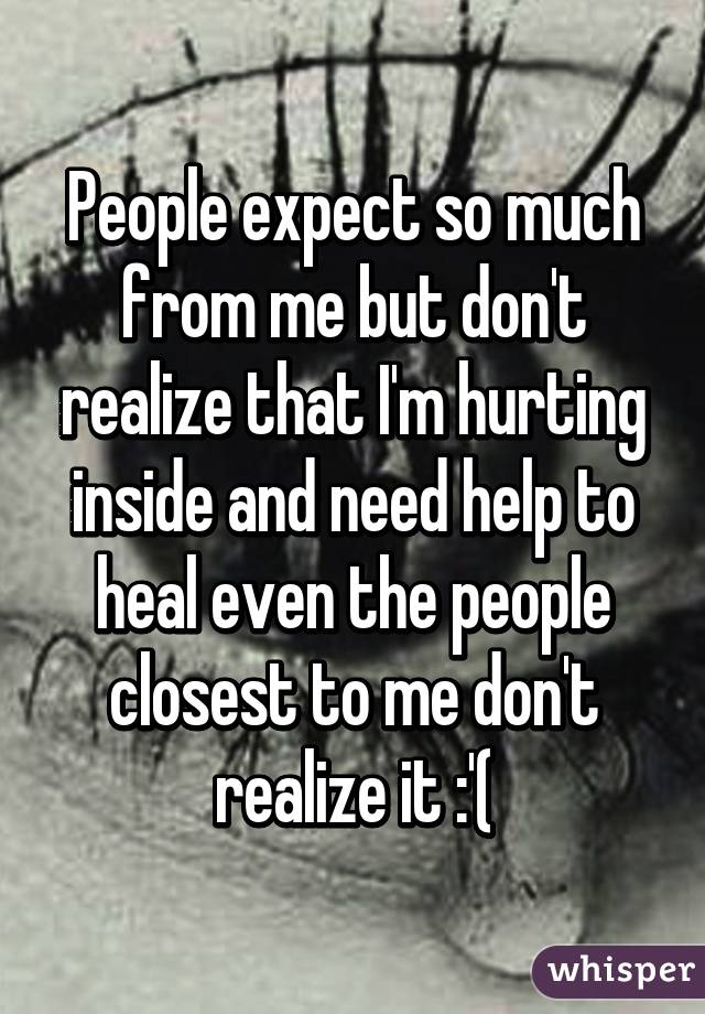 People expect so much from me but don't realize that I'm hurting inside and need help to heal even the people closest to me don't realize it :'(