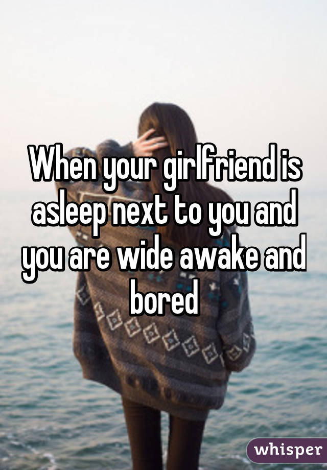 When your girlfriend is asleep next to you and you are wide awake and bored