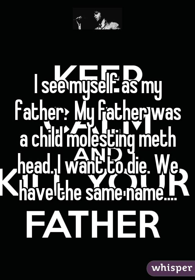 I see myself as my father.  My father was a child molesting meth head. I want to die. We have the same name....