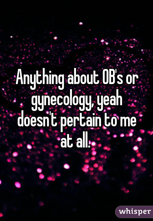 Anything about OB's or gynecology, yeah doesn't pertain to me at all. 