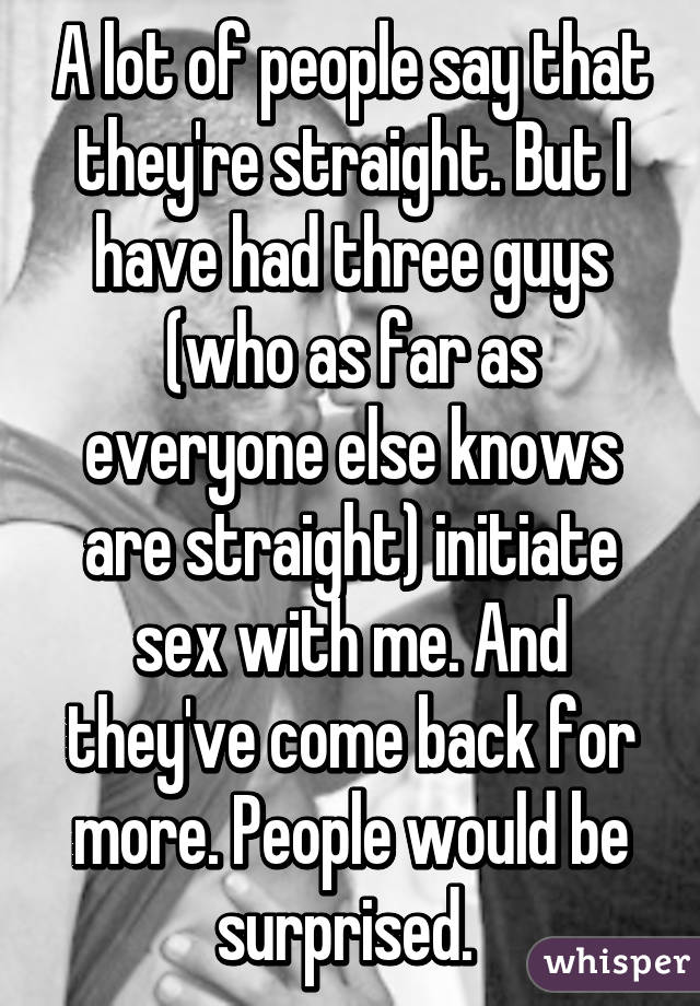 A lot of people say that they're straight. But I have had three guys (who as far as everyone else knows are straight) initiate sex with me. And they've come back for more. People would be surprised. 