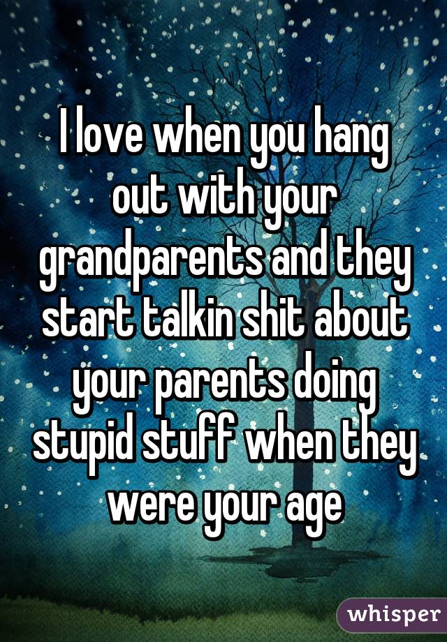 I love when you hang out with your grandparents and they start talkin shit about your parents doing stupid stuff when they were your age