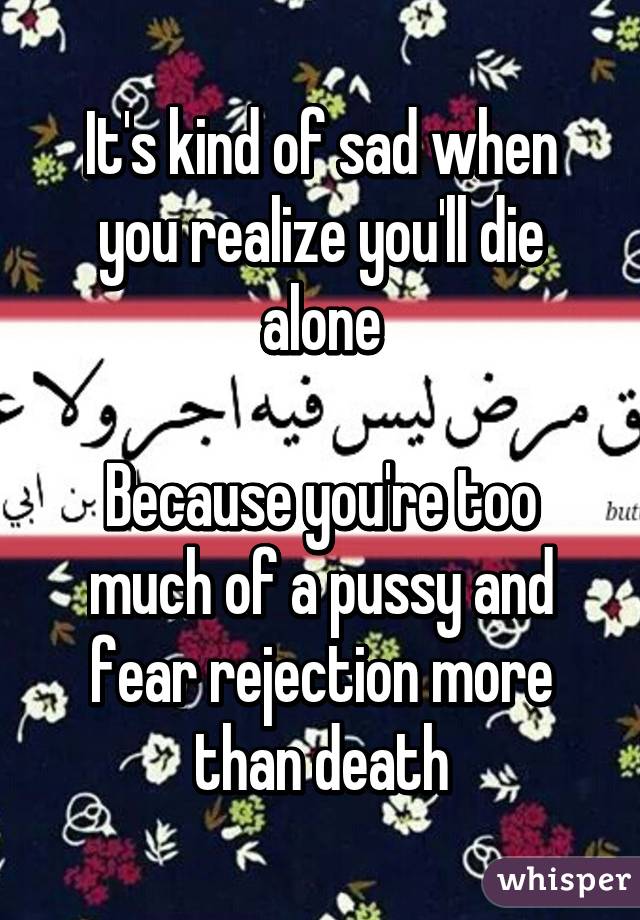 It's kind of sad when you realize you'll die alone

Because you're too much of a pussy and fear rejection more than death