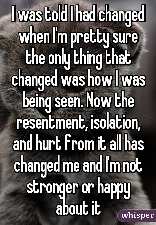 I was told I had changed when I'm pretty sure the only thing that changed was how I was being seen. Now the resentment, isolation, and hurt from it all has changed me and I'm not stronger or happy about it