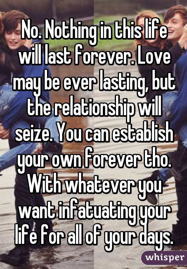 No. Nothing in this life will last forever. Love may be ever lasting, but the relationship will seize. You can establish your own forever tho. With whatever you want infatuating your life for all of your days.