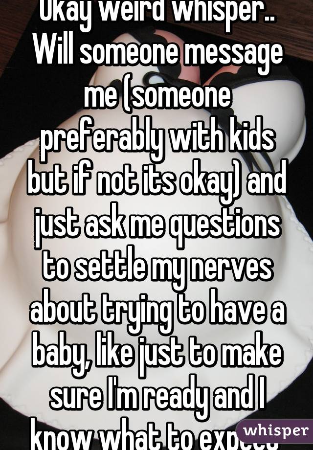 Okay weird whisper.. Will someone message me (someone preferably with kids but if not its okay) and just ask me questions to settle my nerves about trying to have a baby, like just to make sure I'm ready and I know what to expect 