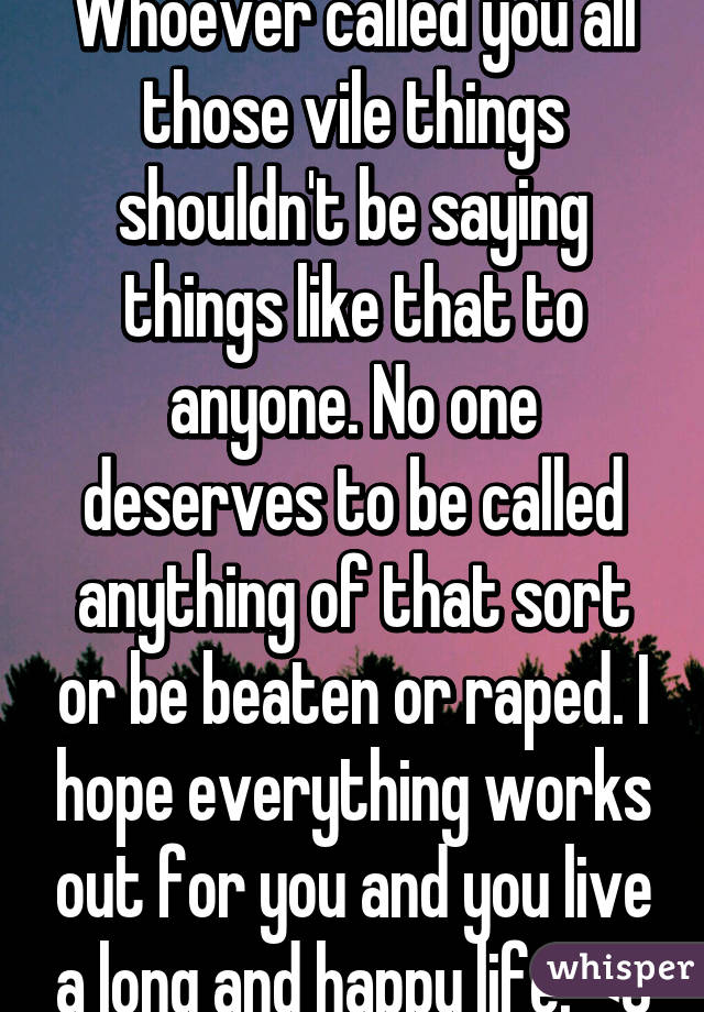 Whoever called you all those vile things shouldn't be saying things like that to anyone. No one deserves to be called anything of that sort or be beaten or raped. I hope everything works out for you and you live a long and happy life. <3