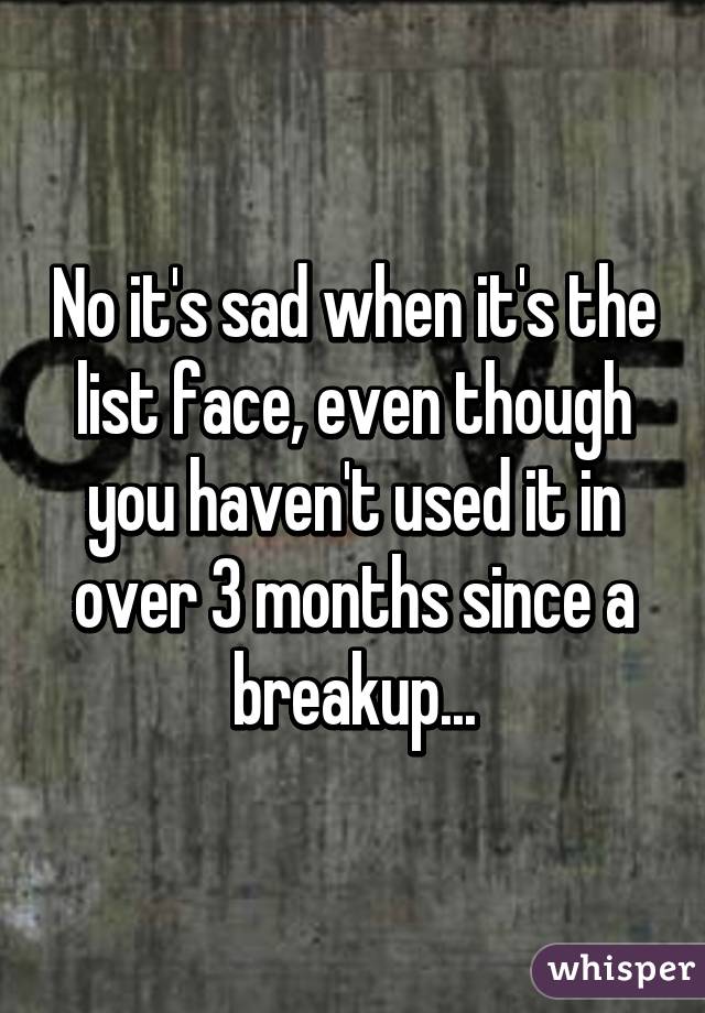 No it's sad when it's the list face, even though you haven't used it in over 3 months since a breakup...