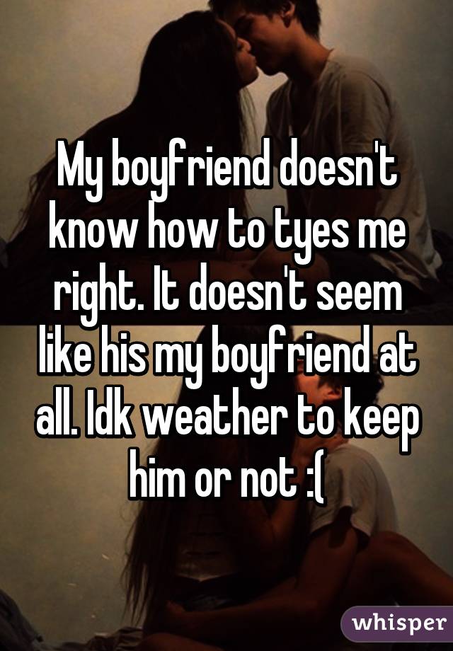 My boyfriend doesn't know how to tyes me right. It doesn't seem like his my boyfriend at all. Idk weather to keep him or not :(