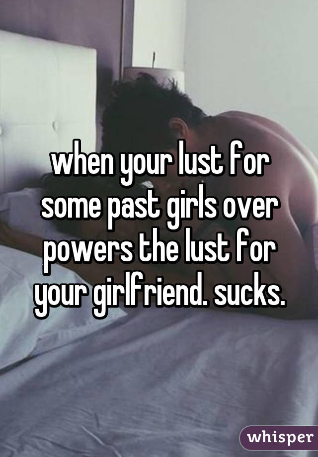 when your lust for some past girls over powers the lust for your girlfriend. sucks.