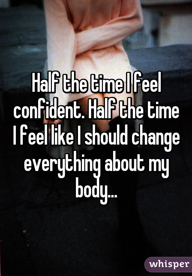 Half the time I feel confident. Half the time I feel like I should change everything about my body...