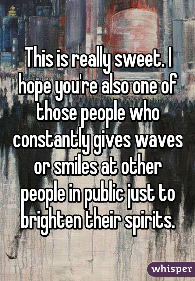 This is really sweet. I hope you're also one of those people who constantly gives waves or smiles at other people in public just to brighten their spirits.